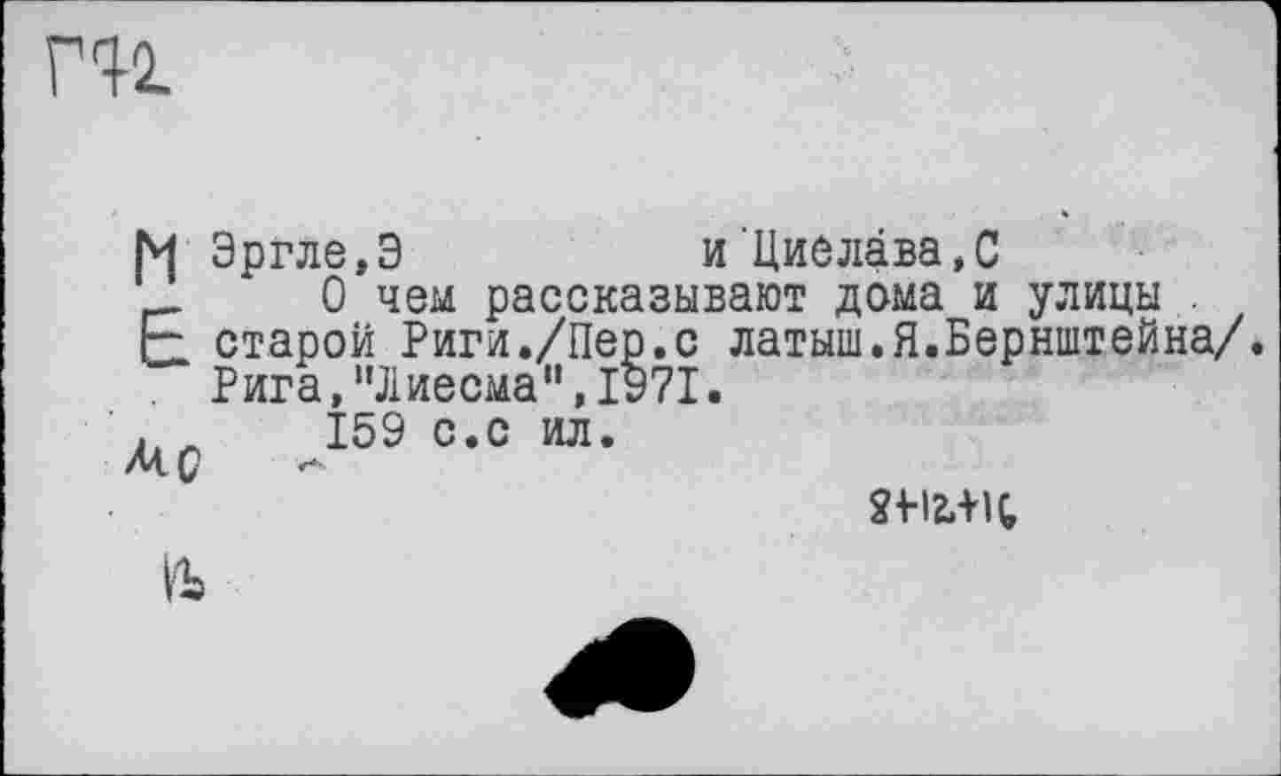 ﻿ru
Эргле,Э	и Циелава.С
__ ‘ 0 чем рассказывают дома и улицы .
F старой Риги./Пер.с латыш.Я.Бернштейна/.
Рига,'’Лиесма", 1971.
159 с.с ил.
2+-I2.-HÇ